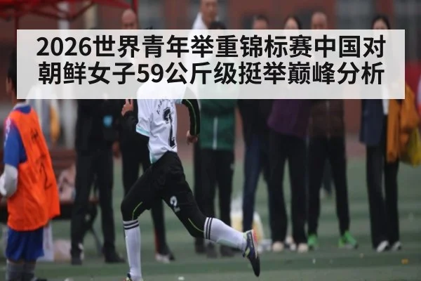 2026世界青年举重锦标赛中国对朝鲜女子59公斤级挺举巅峰分析