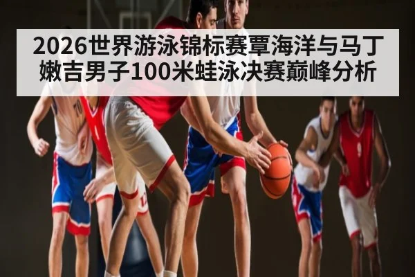 2026世界游泳锦标赛覃海洋与马丁嫩吉男子100米蛙泳决赛巅峰分析