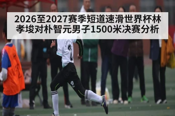 2026至2027赛季短道速滑世界杯林孝埈对朴智元男子1500米决赛分析