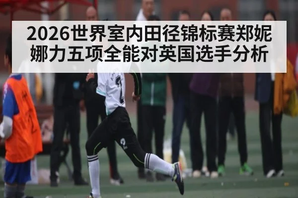 2026世界室内田径锦标赛郑妮娜力五项全能对英国选手分析